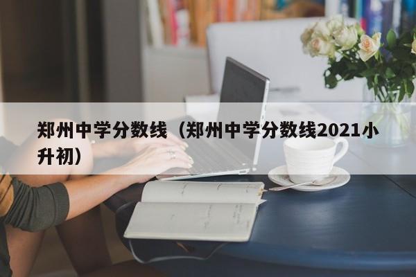 郑州中学分数线（郑州中学分数线2021小升初）