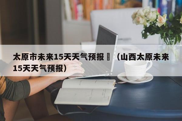 太原市未来15天天气预报	（山西太原未来15天天气预报）