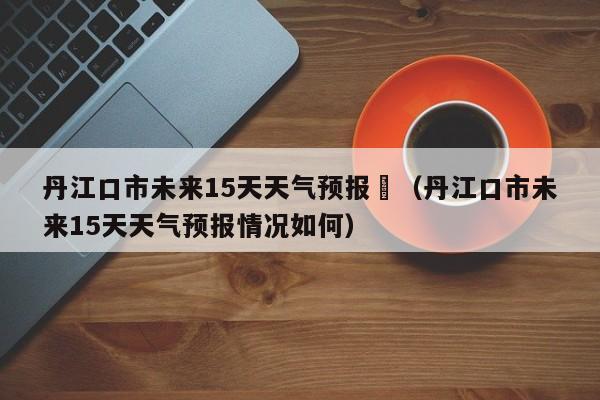 丹江口市未来15天天气预报	（丹江口市未来15天天气预报情况如何）