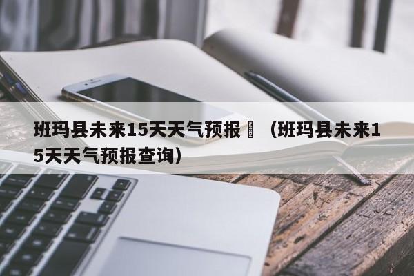 班玛县未来15天天气预报	（班玛县未来15天天气预报查询）