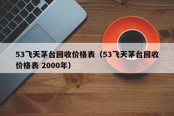 53飞天茅台回收价格表（53飞天茅台回收价格表 2000年）