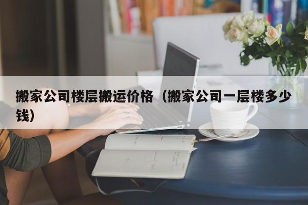 搬家公司楼层搬运价格（搬家公司一层楼多少钱）
