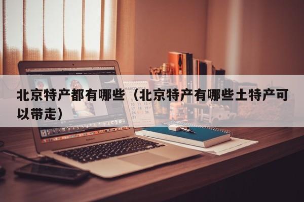 北京特产都有哪些（北京特产有哪些土特产可以带走）