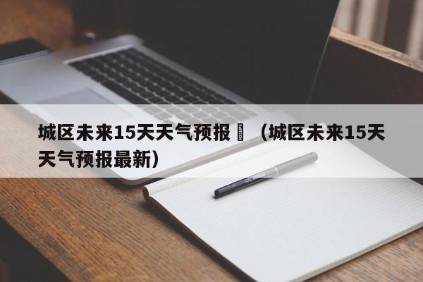 城区未来15天天气预报	（城区未来15天天气预报最新）