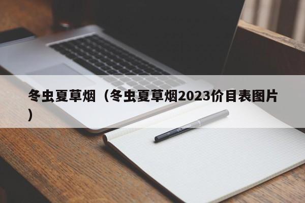 冬虫夏草烟（冬虫夏草烟2023价目表图片）