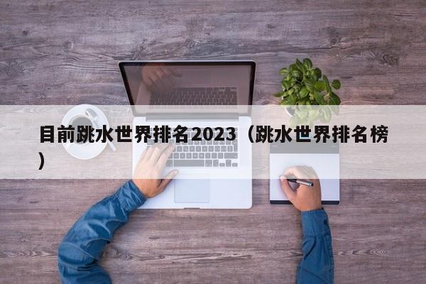 目前跳水世界排名2023(跳水世界排名榜)